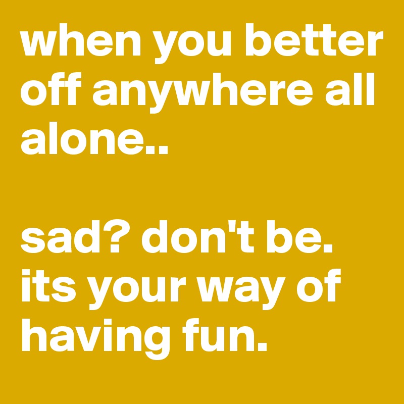 when you better off anywhere all alone..

sad? don't be. 
its your way of having fun. 