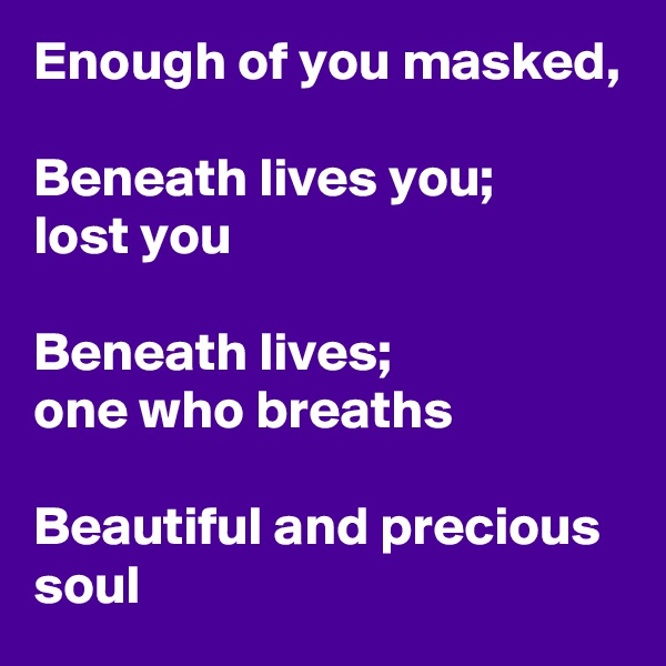 Enough of you masked,

Beneath lives you;
lost you 

Beneath lives;
one who breaths

Beautiful and precious soul 