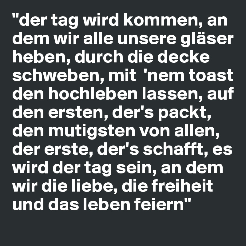 "der tag wird kommen, an dem wir alle unsere gläser heben, durch die decke schweben, mit  'nem toast den hochleben lassen, auf den ersten, der's packt, den mutigsten von allen, der erste, der's schafft, es wird der tag sein, an dem wir die liebe, die freiheit und das leben feiern"