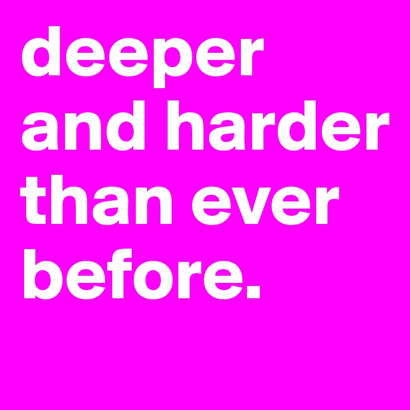 deeper and harder than ever before.