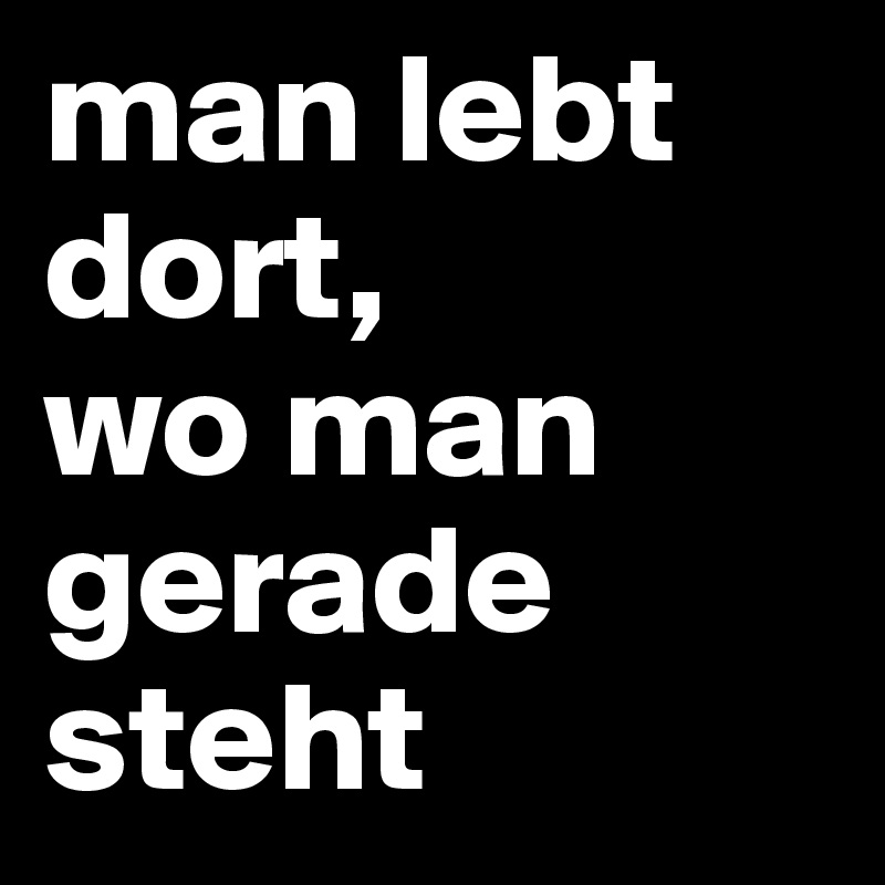 man lebt dort,
wo man gerade steht