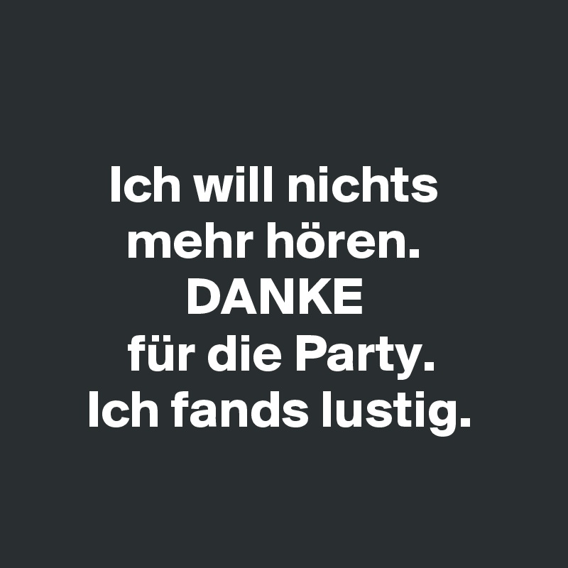 

Ich will nichts 
mehr hören. 
DANKE 
für die Party.
Ich fands lustig.

