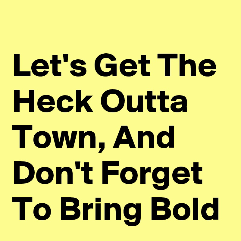 
Let's Get The Heck Outta Town, And Don't Forget To Bring Bold