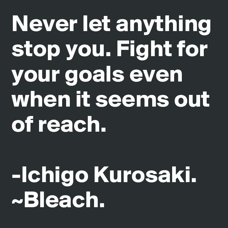 Never let anything stop you. Fight for your goals even when it seems out of reach.

-Ichigo Kurosaki. ~Bleach.