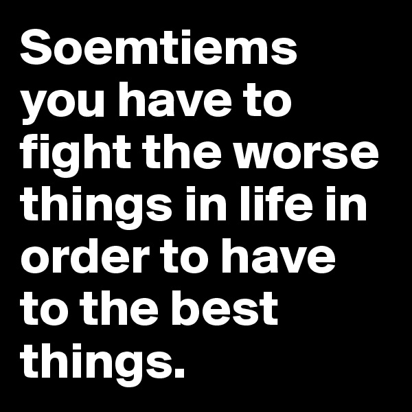 Soemtiems you have to fight the worse things in life in order to have to the best things. 