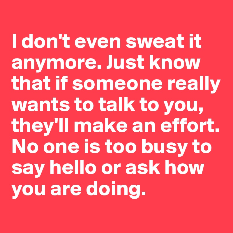 
I don't even sweat it anymore. Just know that if someone really wants to talk to you, they'll make an effort. No one is too busy to say hello or ask how you are doing. 