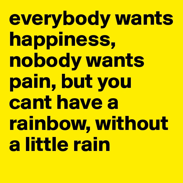 everybody wants happiness, nobody wants pain, but you cant have a rainbow, without a little rain 