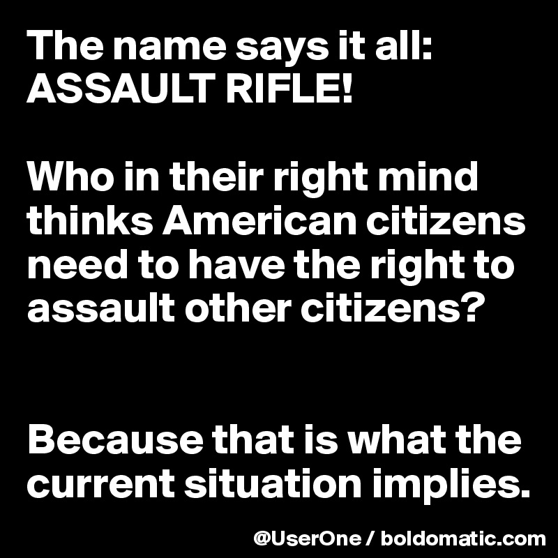 The name says it all: ASSAULT RIFLE!

Who in their right mind thinks American citizens need to have the right to assault other citizens?


Because that is what the current situation implies.