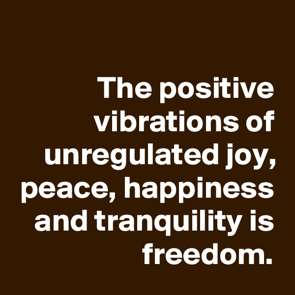 
The positive vibrations of unregulated joy, peace, happiness and tranquility is freedom.
