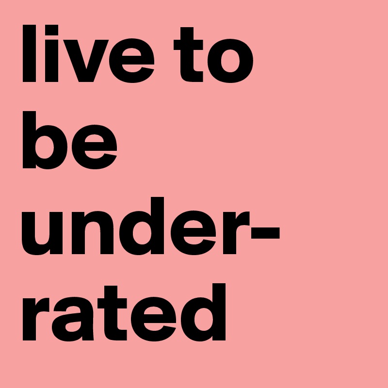 live to be 
under-rated 