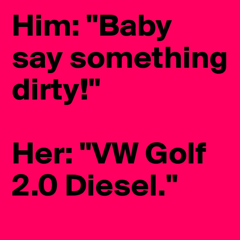 Him: "Baby say something dirty!" 

Her: "VW Golf 2.0 Diesel." 