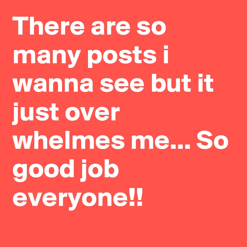 There are so many posts i wanna see but it just over whelmes me... So
good job everyone!!