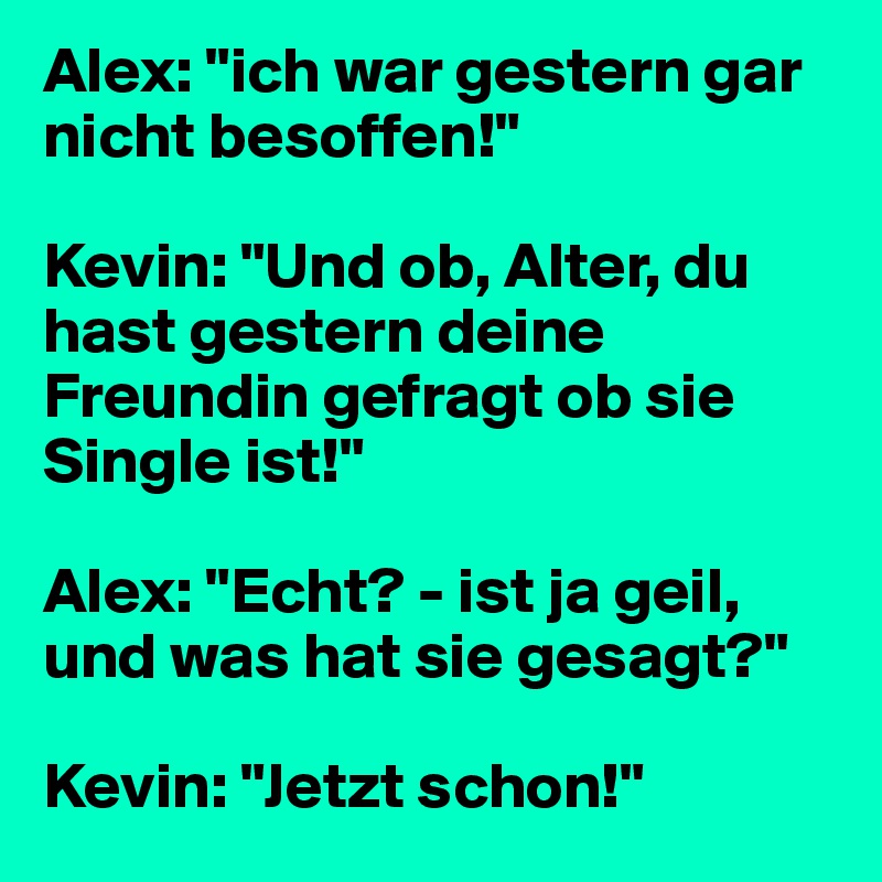 Alex: "ich war gestern gar nicht besoffen!"

Kevin: "Und ob, Alter, du hast gestern deine Freundin gefragt ob sie Single ist!"

Alex: "Echt? - ist ja geil, und was hat sie gesagt?"

Kevin: "Jetzt schon!"
