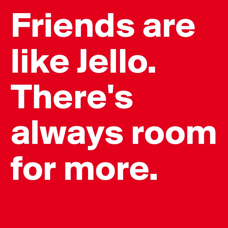 Friends are like Jello. There's always room for more. 