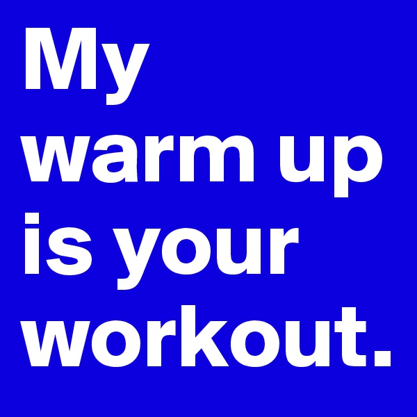 My warm up is your workout.