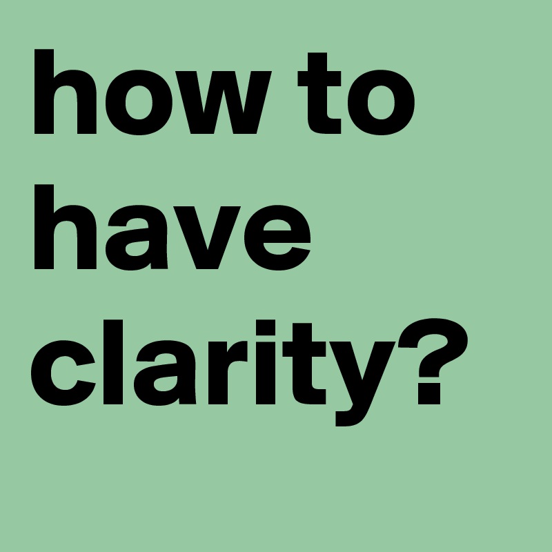how to have clarity? 