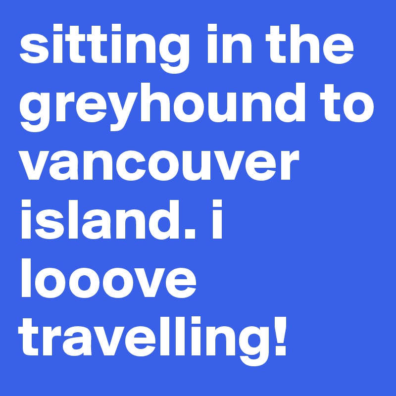 sitting in the greyhound to vancouver island. i looove travelling!