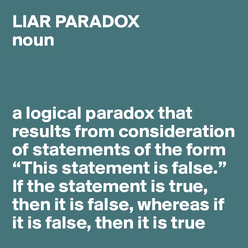 LIAR PARADOX
noun



a logical paradox that results from consideration of statements of the form “This statement is false.” If the statement is true, then it is false, whereas if it is false, then it is true