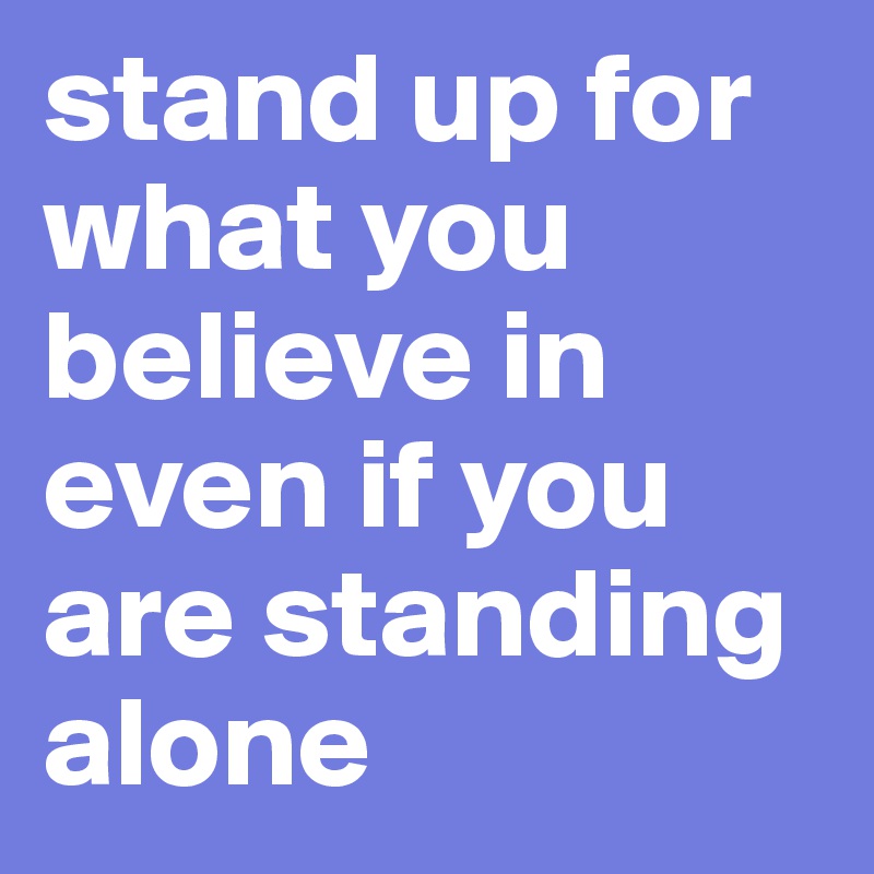 stand up for what you believe in even if you are standing alone