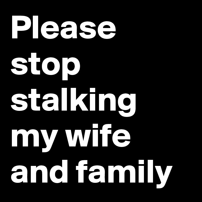 Please stop stalking my wife and family