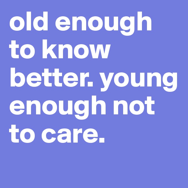 old enough to know better. young enough not to care.