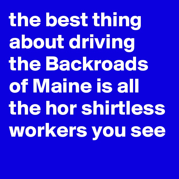 the best thing about driving the Backroads of Maine is all the hor shirtless workers you see 