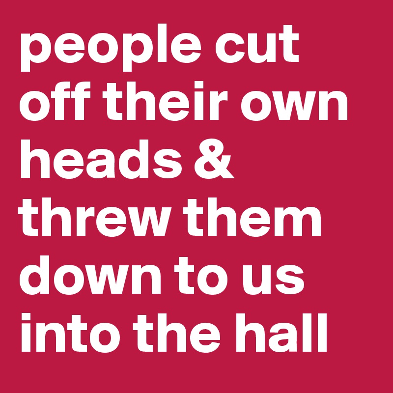 people cut off their own heads & threw them down to us into the hall