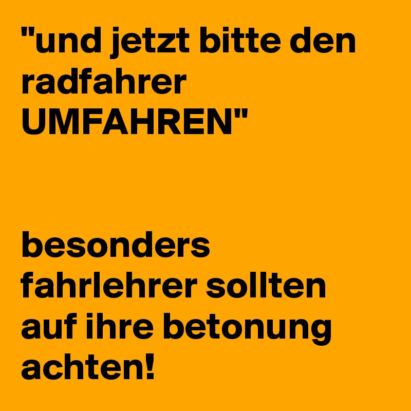 "und jetzt bitte den radfahrer UMFAHREN"


besonders fahrlehrer sollten auf ihre betonung achten!