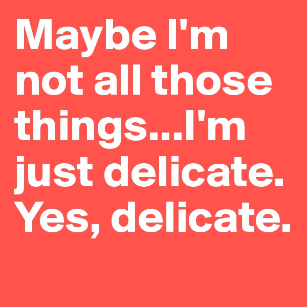 Maybe I'm not all those things...I'm just delicate. Yes, delicate.