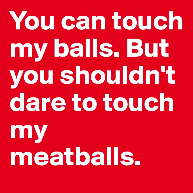 You can touch my balls. But you shouldn't dare to touch my meatballs.