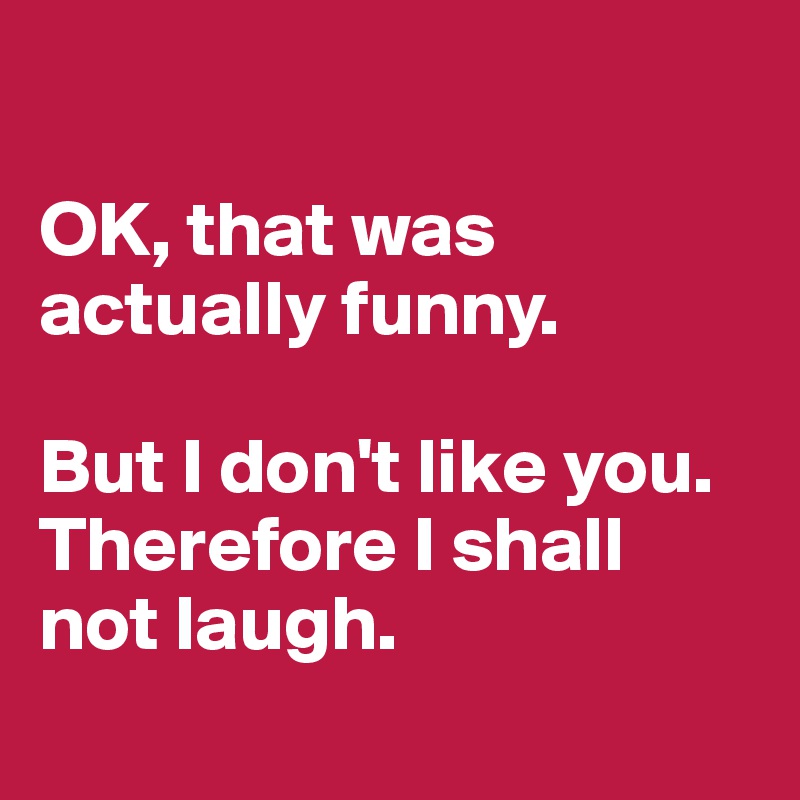 

OK, that was actually funny.

But I don't like you. Therefore I shall 
not laugh.
