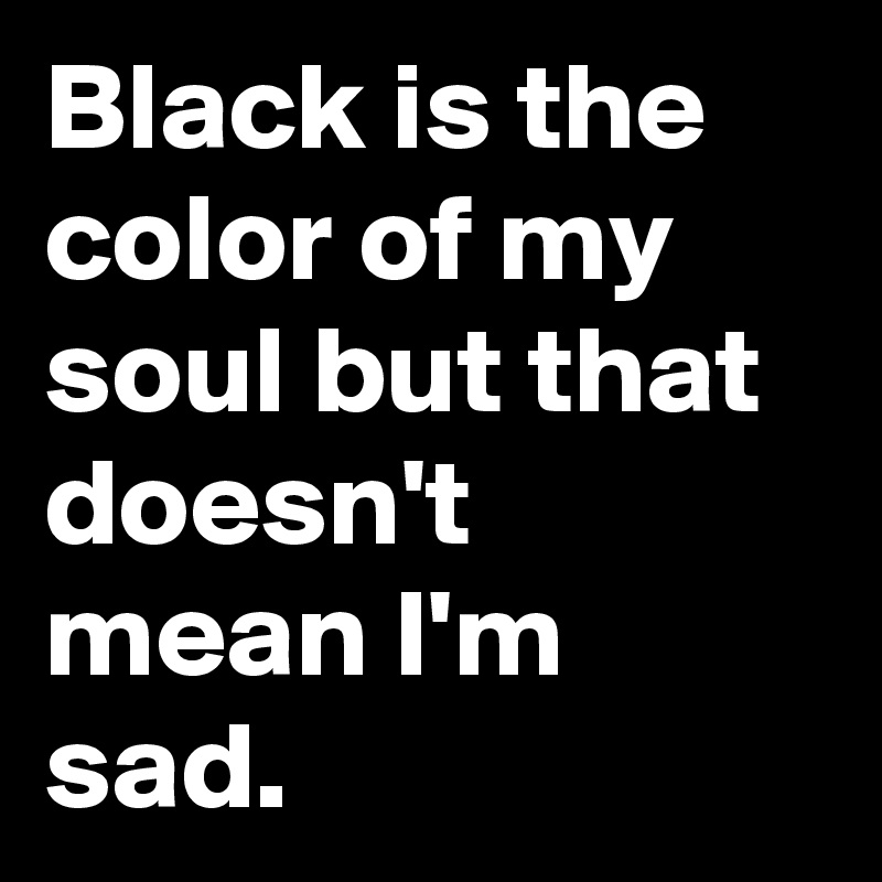 Black is the color of my soul but that doesn't mean I'm sad.