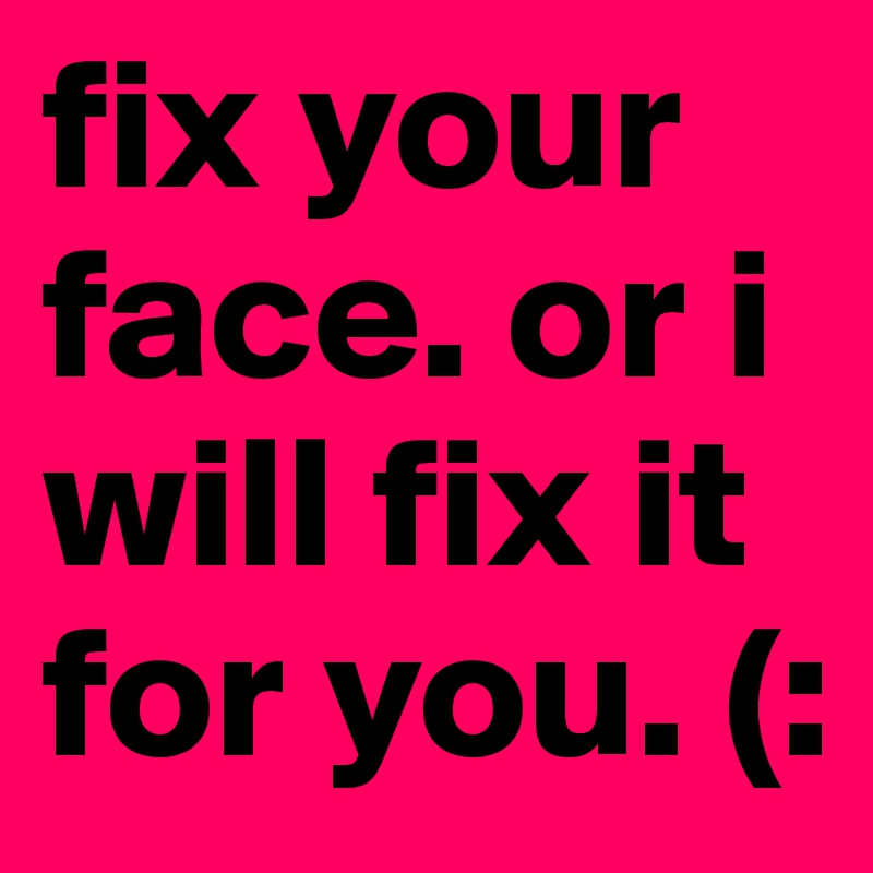 fix your face. or i will fix it for you. (: