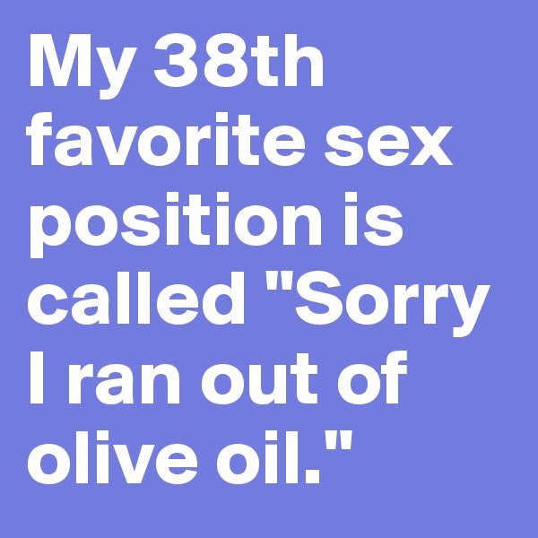 My 38th favorite sex position is called "Sorry I ran out of olive oil."