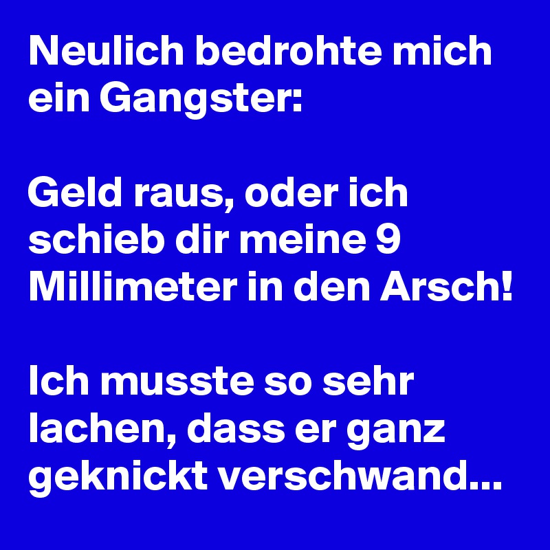 Neulich bedrohte mich ein Gangster:

Geld raus, oder ich schieb dir meine 9 Millimeter in den Arsch! 

Ich musste so sehr lachen, dass er ganz geknickt verschwand... 