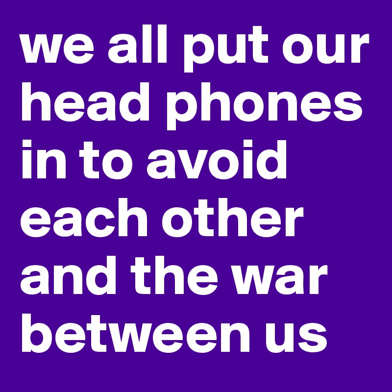 we all put our head phones in to avoid each other and the war between us