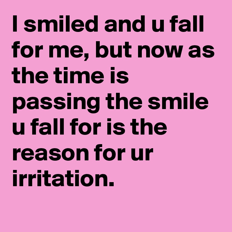 I smiled and u fall for me, but now as the time is passing the smile u fall for is the reason for ur irritation.
