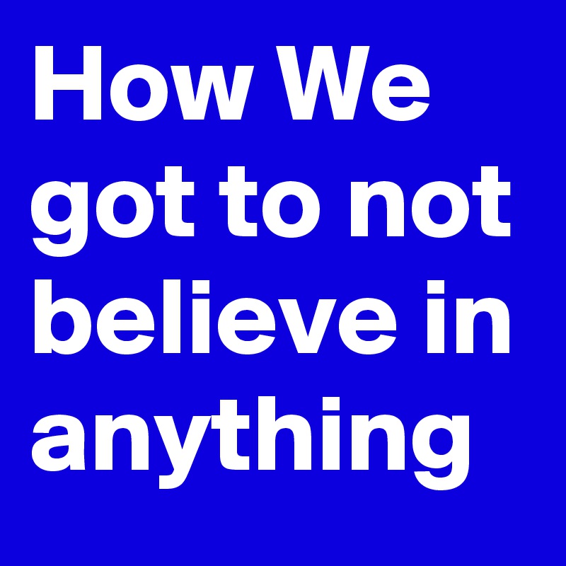 How We got to not believe in anything