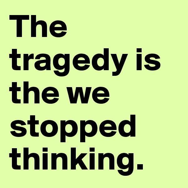 The tragedy is the we stopped thinking. 