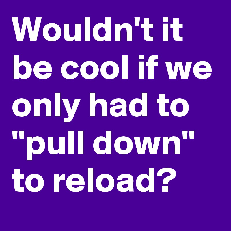 Wouldn't it be cool if we only had to "pull down" to reload?