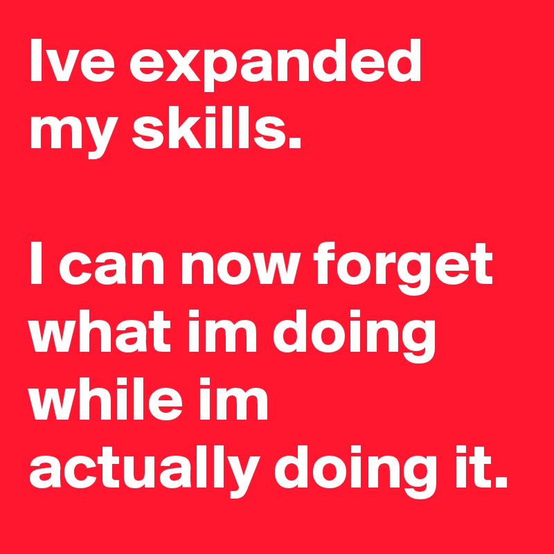 Ive expanded my skills.

I can now forget what im doing while im actually doing it.