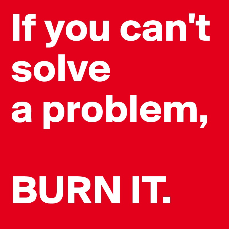 If you can't solve 
a problem, 

BURN IT.