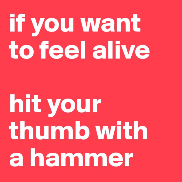 if you want 
to feel alive 

hit your thumb with 
a hammer