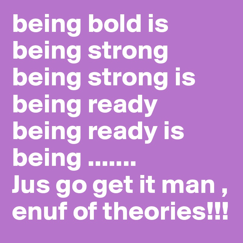 being bold is being strong
being strong is being ready
being ready is being .......
Jus go get it man , enuf of theories!!!