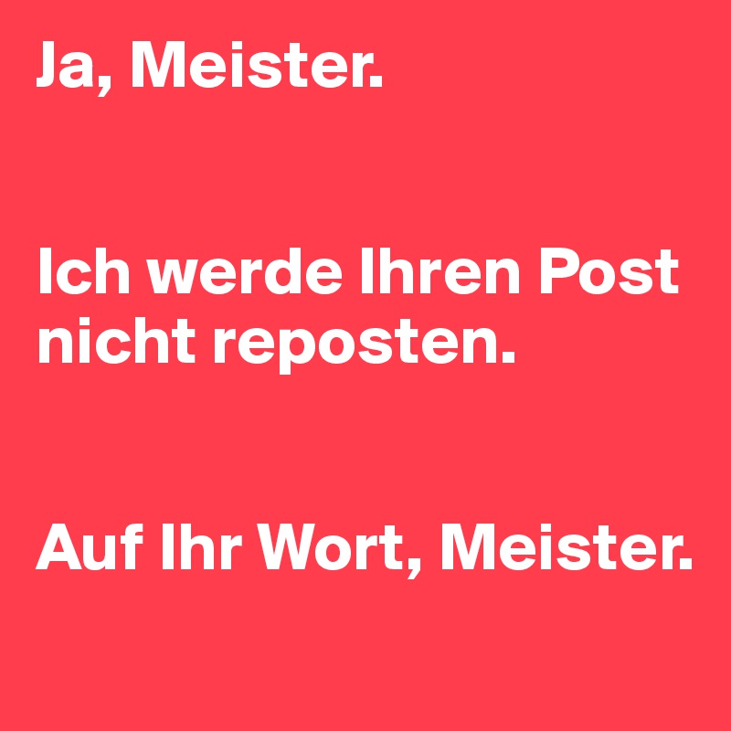 Ja, Meister.


Ich werde Ihren Post nicht reposten.


Auf Ihr Wort, Meister.
