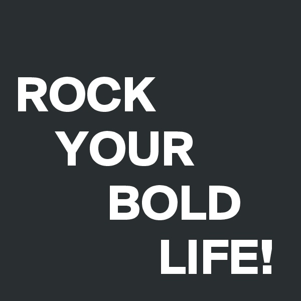 
ROCK
    YOUR
         BOLD
              LIFE!