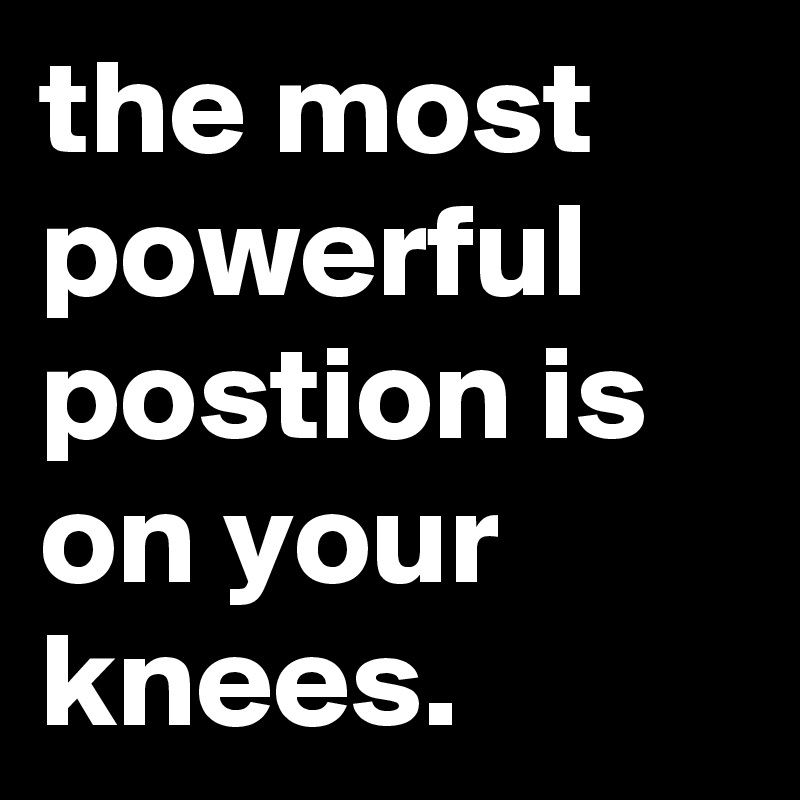 the most powerful postion is on your knees.