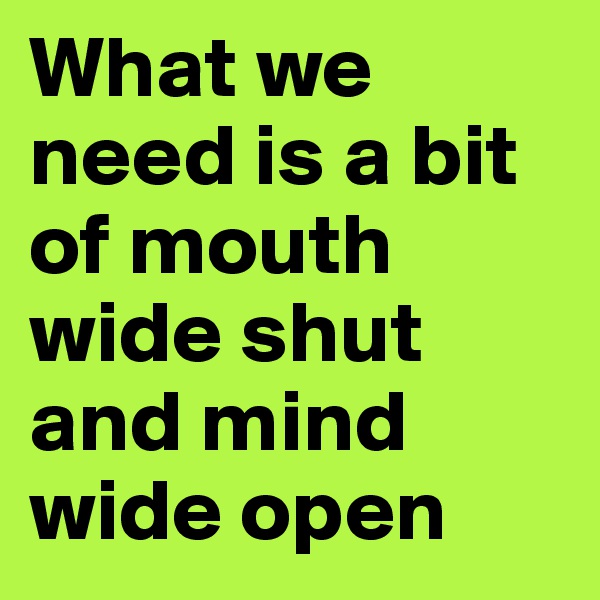 What we need is a bit of mouth wide shut and mind wide open