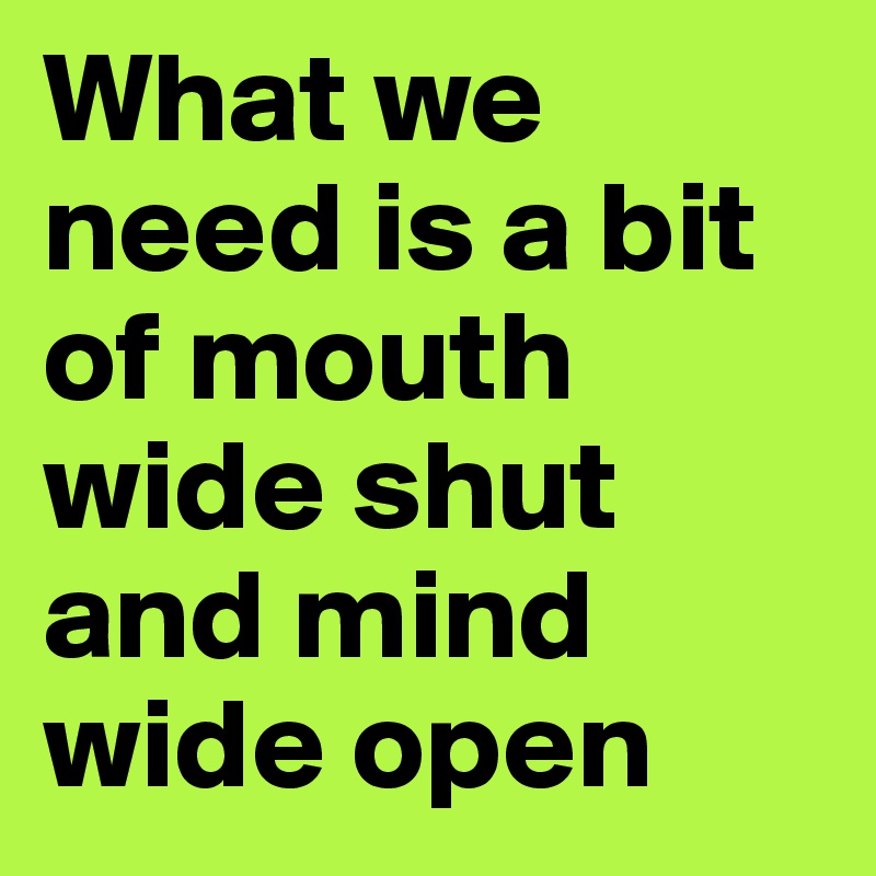 What we need is a bit of mouth wide shut and mind wide open