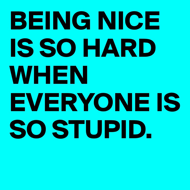 BEING NICE IS SO HARD WHEN EVERYONE IS SO STUPID.
